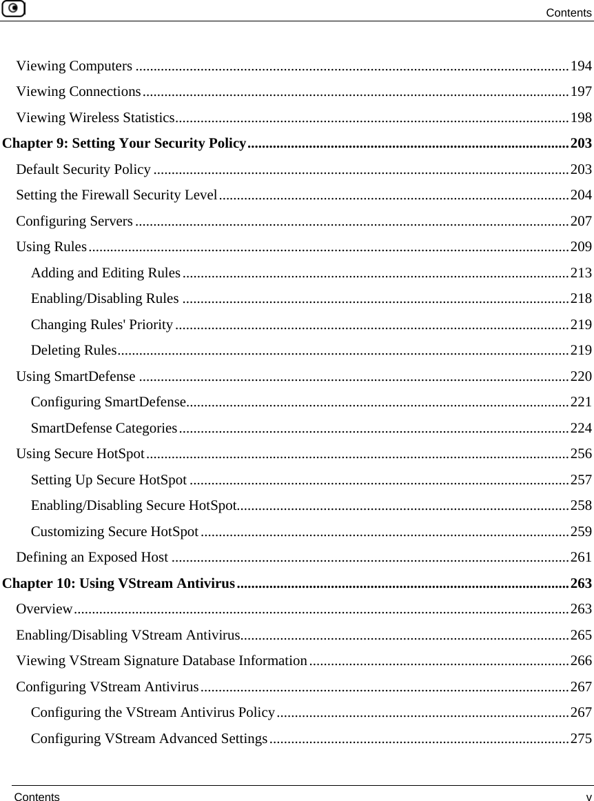  Contents  Contents  v  Viewing Computers ........................................................................................................................194 Viewing Connections......................................................................................................................197 Viewing Wireless Statistics.............................................................................................................198 Chapter 9: Setting Your Security Policy.........................................................................................203 Default Security Policy ...................................................................................................................203 Setting the Firewall Security Level.................................................................................................204 Configuring Servers........................................................................................................................207 Using Rules.....................................................................................................................................209 Adding and Editing Rules...........................................................................................................213 Enabling/Disabling Rules ...........................................................................................................218 Changing Rules&apos; Priority.............................................................................................................219 Deleting Rules.............................................................................................................................219 Using SmartDefense .......................................................................................................................220 Configuring SmartDefense..........................................................................................................221 SmartDefense Categories............................................................................................................224 Using Secure HotSpot.....................................................................................................................256 Setting Up Secure HotSpot.........................................................................................................257 Enabling/Disabling Secure HotSpot............................................................................................258 Customizing Secure HotSpot......................................................................................................259 Defining an Exposed Host ..............................................................................................................261 Chapter 10: Using VStream Antivirus............................................................................................263 Overview.........................................................................................................................................263 Enabling/Disabling VStream Antivirus...........................................................................................265 Viewing VStream Signature Database Information........................................................................266 Configuring VStream Antivirus......................................................................................................267 Configuring the VStream Antivirus Policy.................................................................................267 Configuring VStream Advanced Settings...................................................................................275 