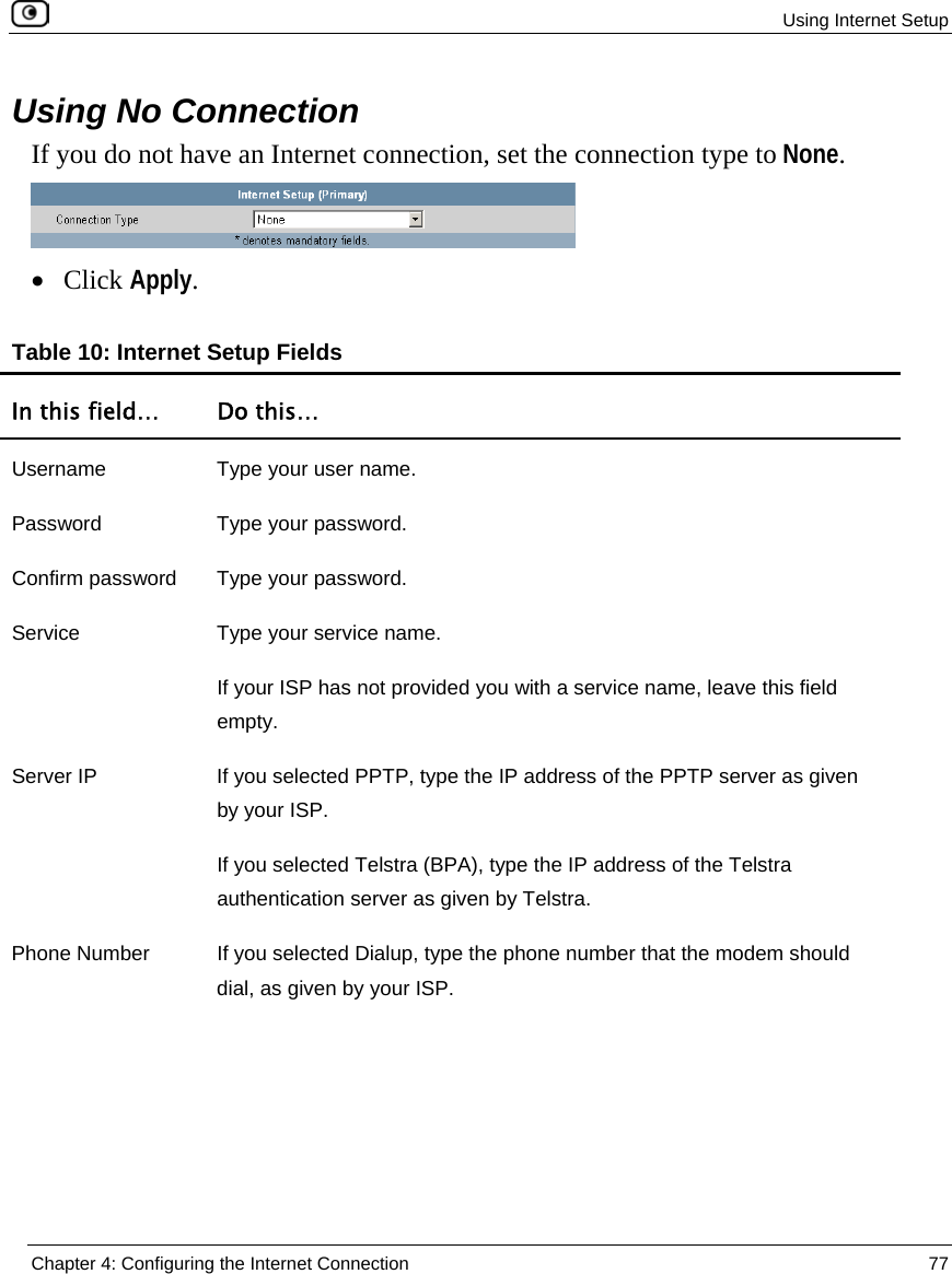  Using Internet Setup  Chapter 4: Configuring the Internet Connection  77  Using No Connection If you do not have an Internet connection, set the connection type to None.  • Click Apply.  Table 10: Internet Setup Fields In this field…  Do this… Username  Type your user name. Password Type your password. Confirm password  Type your password. Service  Type your service name. If your ISP has not provided you with a service name, leave this field empty. Server IP  If you selected PPTP, type the IP address of the PPTP server as given by your ISP. If you selected Telstra (BPA), type the IP address of the Telstra authentication server as given by Telstra. Phone Number  If you selected Dialup, type the phone number that the modem should dial, as given by your ISP. 