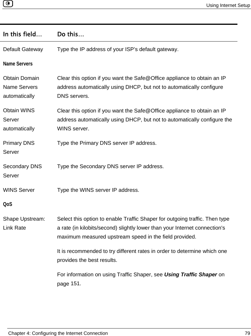  Using Internet Setup  Chapter 4: Configuring the Internet Connection  79  In this field…  Do this… Default Gateway  Type the IP address of your ISP’s default gateway. Name Servers  Obtain Domain Name Servers automatically Clear this option if you want the Safe@Office appliance to obtain an IP address automatically using DHCP, but not to automatically configure DNS servers. Obtain WINS Server automatically Clear this option if you want the Safe@Office appliance to obtain an IP address automatically using DHCP, but not to automatically configure the WINS server. Primary DNS Server Type the Primary DNS server IP address. Secondary DNS Server Type the Secondary DNS server IP address. WINS Server  Type the WINS server IP address. QoS  Shape Upstream: Link Rate Select this option to enable Traffic Shaper for outgoing traffic. Then type a rate (in kilobits/second) slightly lower than your Internet connection&apos;s maximum measured upstream speed in the field provided.  It is recommended to try different rates in order to determine which one provides the best results. For information on using Traffic Shaper, see Using Traffic Shaper on page 151. 