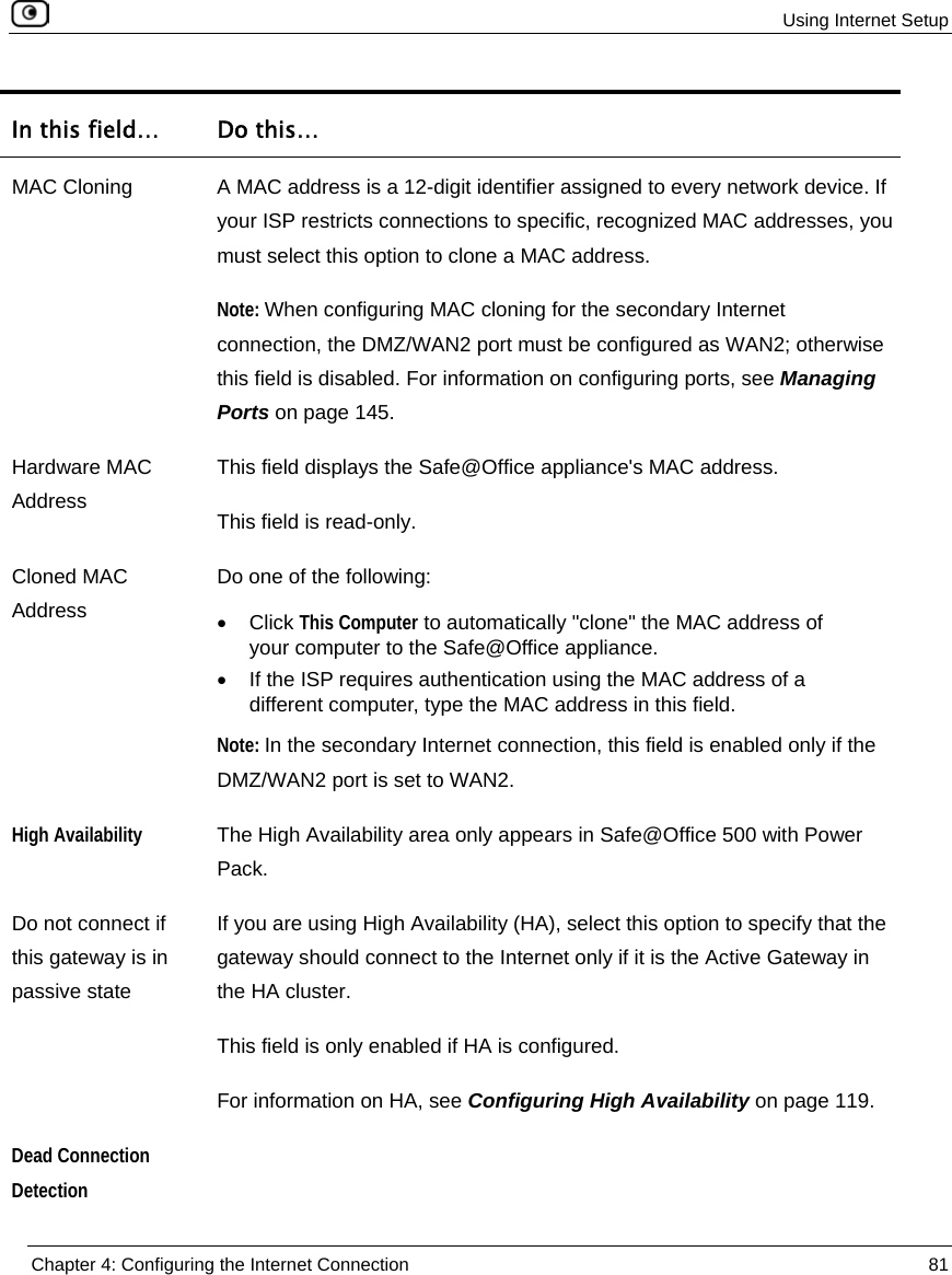  Using Internet Setup  Chapter 4: Configuring the Internet Connection  81  In this field…  Do this… MAC Cloning  A MAC address is a 12-digit identifier assigned to every network device. If your ISP restricts connections to specific, recognized MAC addresses, you must select this option to clone a MAC address. Note: When configuring MAC cloning for the secondary Internet connection, the DMZ/WAN2 port must be configured as WAN2; otherwise this field is disabled. For information on configuring ports, see Managing Ports on page 145. Hardware MAC Address This field displays the Safe@Office appliance&apos;s MAC address. This field is read-only. Cloned MAC Address Do one of the following: • Click This Computer to automatically &quot;clone&quot; the MAC address of your computer to the Safe@Office appliance. •  If the ISP requires authentication using the MAC address of a different computer, type the MAC address in this field. Note: In the secondary Internet connection, this field is enabled only if the DMZ/WAN2 port is set to WAN2.  High Availability The High Availability area only appears in Safe@Office 500 with Power Pack. Do not connect if this gateway is in passive state If you are using High Availability (HA), select this option to specify that the gateway should connect to the Internet only if it is the Active Gateway in the HA cluster.  This field is only enabled if HA is configured.  For information on HA, see Configuring High Availability on page 119. Dead Connection Detection  