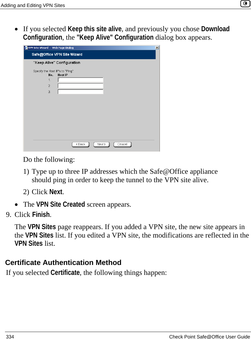 Adding and Editing VPN Sites    334  Check Point Safe@Office User Guide  • If you selected Keep this site alive, and previously you chose Download Configuration, the &quot;Keep Alive&quot; Configuration dialog box appears.  Do the following: 1) Type up to three IP addresses which the Safe@Office appliance should ping in order to keep the tunnel to the VPN site alive. 2) Click Next. • The VPN Site Created screen appears. 9. Click Finish. The VPN Sites page reappears. If you added a VPN site, the new site appears in the VPN Sites list. If you edited a VPN site, the modifications are reflected in the VPN Sites list.  Certificate Authentication Method If you selected Certificate, the following things happen: 