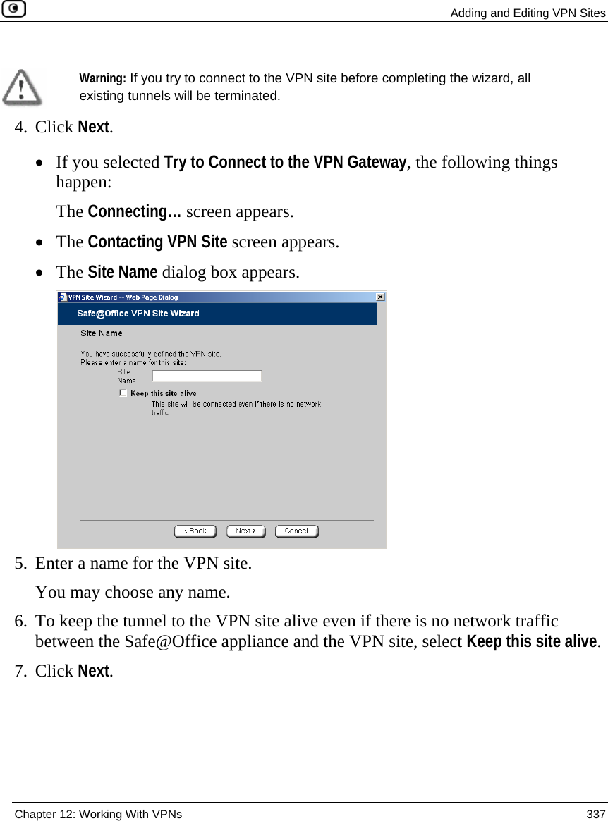  Adding and Editing VPN Sites  Chapter 12: Working With VPNs  337    Warning: If you try to connect to the VPN site before completing the wizard, all existing tunnels will be terminated.  4. Click Next. • If you selected Try to Connect to the VPN Gateway, the following things happen:  The Connecting… screen appears.  • The Contacting VPN Site screen appears. • The Site Name dialog box appears.  5. Enter a name for the VPN site.  You may choose any name. 6. To keep the tunnel to the VPN site alive even if there is no network traffic between the Safe@Office appliance and the VPN site, select Keep this site alive. 7. Click Next. 