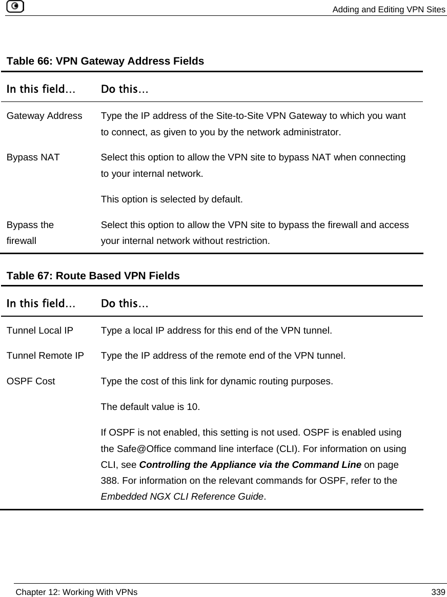  Adding and Editing VPN Sites  Chapter 12: Working With VPNs  339  Table 66: VPN Gateway Address Fields In this field…  Do this… Gateway Address  Type the IP address of the Site-to-Site VPN Gateway to which you want to connect, as given to you by the network administrator. Bypass NAT  Select this option to allow the VPN site to bypass NAT when connecting to your internal network.  This option is selected by default. Bypass the firewall Select this option to allow the VPN site to bypass the firewall and access your internal network without restriction.   Table 67: Route Based VPN Fields In this field…  Do this… Tunnel Local IP  Type a local IP address for this end of the VPN tunnel. Tunnel Remote IP  Type the IP address of the remote end of the VPN tunnel. OSPF Cost  Type the cost of this link for dynamic routing purposes.  The default value is 10. If OSPF is not enabled, this setting is not used. OSPF is enabled using the Safe@Office command line interface (CLI). For information on using CLI, see Controlling the Appliance via the Command Line on page 388. For information on the relevant commands for OSPF, refer to the Embedded NGX CLI Reference Guide.   