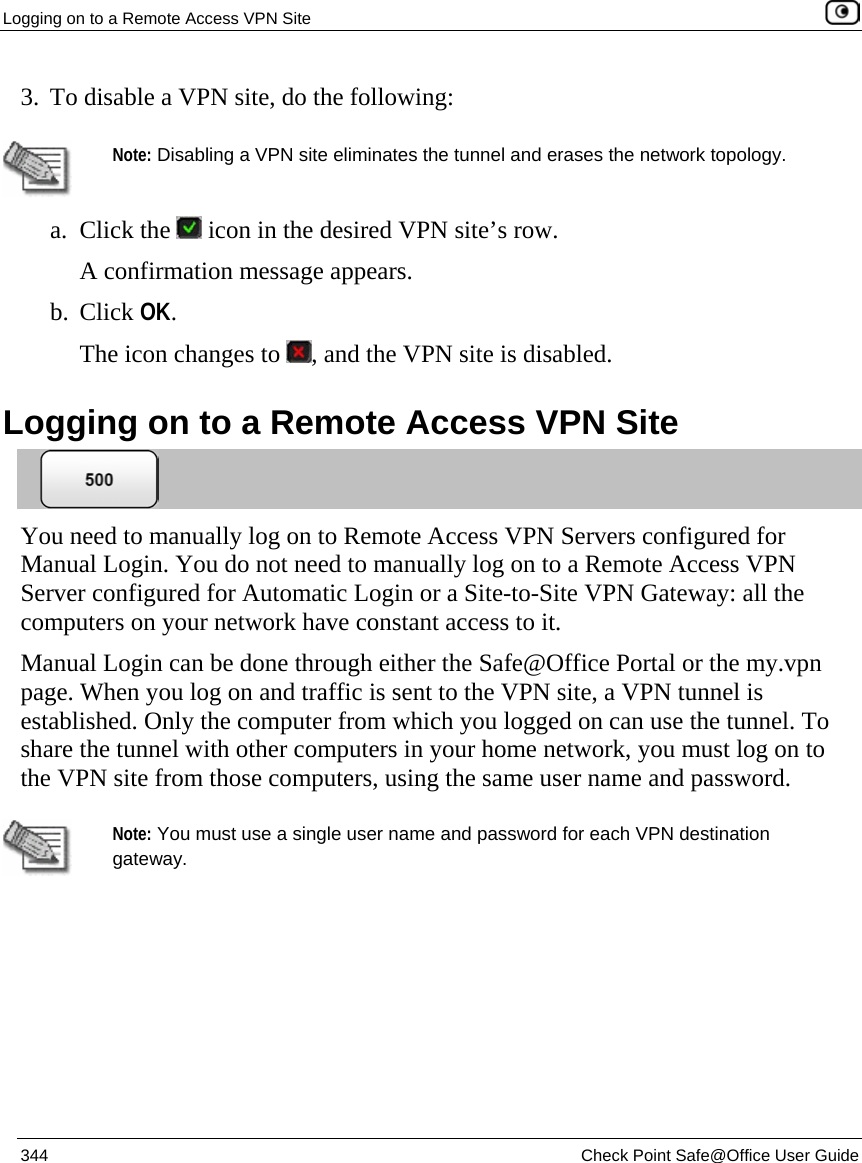 Logging on to a Remote Access VPN Site    344  Check Point Safe@Office User Guide  3. To disable a VPN site, do the following:    Note: Disabling a VPN site eliminates the tunnel and erases the network topology.  a. Click the   icon in the desired VPN site’s row. A confirmation message appears. b. Click OK. The icon changes to  , and the VPN site is disabled.  Logging on to a Remote Access VPN Site  You need to manually log on to Remote Access VPN Servers configured for Manual Login. You do not need to manually log on to a Remote Access VPN Server configured for Automatic Login or a Site-to-Site VPN Gateway: all the computers on your network have constant access to it.  Manual Login can be done through either the Safe@Office Portal or the my.vpn page. When you log on and traffic is sent to the VPN site, a VPN tunnel is established. Only the computer from which you logged on can use the tunnel. To share the tunnel with other computers in your home network, you must log on to the VPN site from those computers, using the same user name and password.   Note: You must use a single user name and password for each VPN destination gateway.  