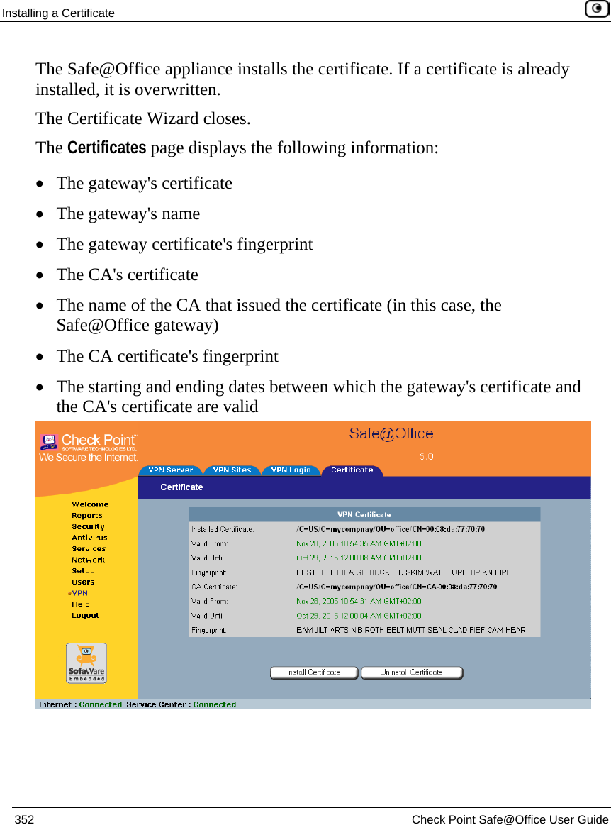 Installing a Certificate    352  Check Point Safe@Office User Guide  The Safe@Office appliance installs the certificate. If a certificate is already installed, it is overwritten. The Certificate Wizard closes. The Certificates page displays the following information: • The gateway&apos;s certificate • The gateway&apos;s name • The gateway certificate&apos;s fingerprint • The CA&apos;s certificate  • The name of the CA that issued the certificate (in this case, the Safe@Office gateway) • The CA certificate&apos;s fingerprint • The starting and ending dates between which the gateway&apos;s certificate and the CA&apos;s certificate are valid   