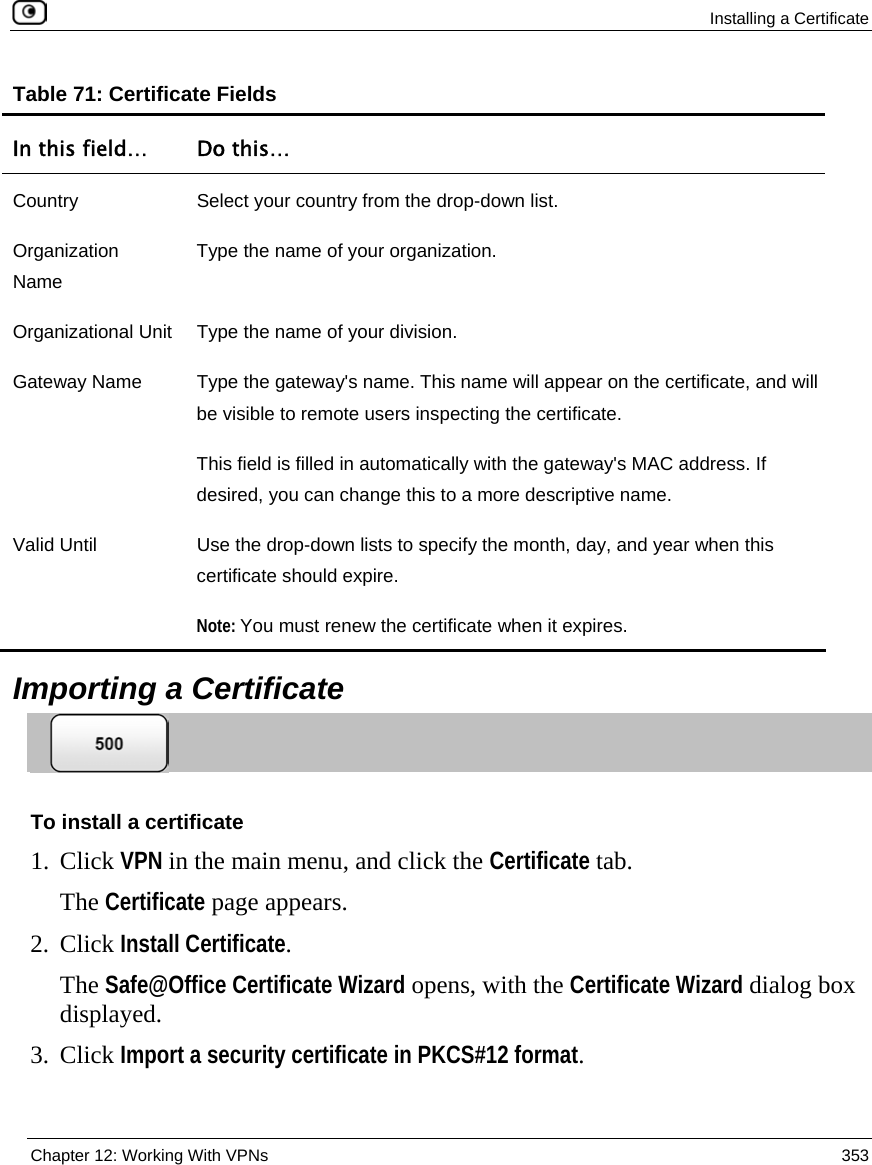  Installing a Certificate  Chapter 12: Working With VPNs  353  Table 71: Certificate Fields In this field…  Do this… Country  Select your country from the drop-down list. Organization Name Type the name of your organization. Organizational Unit  Type the name of your division. Gateway Name  Type the gateway&apos;s name. This name will appear on the certificate, and will be visible to remote users inspecting the certificate. This field is filled in automatically with the gateway&apos;s MAC address. If desired, you can change this to a more descriptive name.  Valid Until  Use the drop-down lists to specify the month, day, and year when this certificate should expire. Note: You must renew the certificate when it expires.   Importing a Certificate  To install a certificate 1. Click VPN in the main menu, and click the Certificate tab. The Certificate page appears. 2. Click Install Certificate. The Safe@Office Certificate Wizard opens, with the Certificate Wizard dialog box displayed. 3. Click Import a security certificate in PKCS#12 format. 