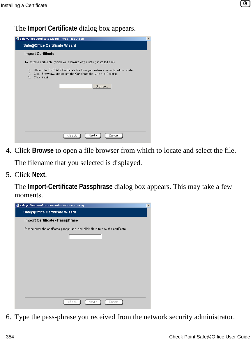Installing a Certificate    354  Check Point Safe@Office User Guide  The Import Certificate dialog box appears.  4. Click Browse to open a file browser from which to locate and select the file. The filename that you selected is displayed. 5. Click Next. The Import-Certificate Passphrase dialog box appears. This may take a few moments.  6. Type the pass-phrase you received from the network security administrator. 