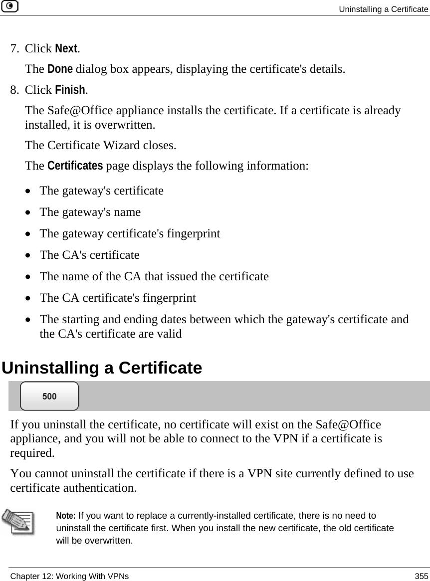  Uninstalling a Certificate  Chapter 12: Working With VPNs  355  7. Click Next. The Done dialog box appears, displaying the certificate&apos;s details. 8. Click Finish. The Safe@Office appliance installs the certificate. If a certificate is already installed, it is overwritten. The Certificate Wizard closes. The Certificates page displays the following information: • The gateway&apos;s certificate • The gateway&apos;s name • The gateway certificate&apos;s fingerprint • The CA&apos;s certificate  • The name of the CA that issued the certificate • The CA certificate&apos;s fingerprint • The starting and ending dates between which the gateway&apos;s certificate and the CA&apos;s certificate are valid   Uninstalling a Certificate  If you uninstall the certificate, no certificate will exist on the Safe@Office appliance, and you will not be able to connect to the VPN if a certificate is required. You cannot uninstall the certificate if there is a VPN site currently defined to use certificate authentication.   Note: If you want to replace a currently-installed certificate, there is no need to uninstall the certificate first. When you install the new certificate, the old certificate will be overwritten. 