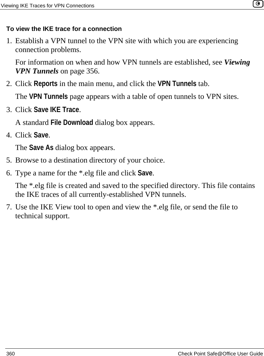 Viewing IKE Traces for VPN Connections    360  Check Point Safe@Office User Guide  To view the IKE trace for a connection 1. Establish a VPN tunnel to the VPN site with which you are experiencing connection problems. For information on when and how VPN tunnels are established, see Viewing VPN Tunnels on page 356. 2. Click Reports in the main menu, and click the VPN Tunnels tab. The VPN Tunnels page appears with a table of open tunnels to VPN sites.   3. Click Save IKE Trace. A standard File Download dialog box appears. 4. Click Save. The Save As dialog box appears. 5. Browse to a destination directory of your choice. 6. Type a name for the *.elg file and click Save. The *.elg file is created and saved to the specified directory. This file contains the IKE traces of all currently-established VPN tunnels. 7. Use the IKE View tool to open and view the *.elg file, or send the file to technical support.  