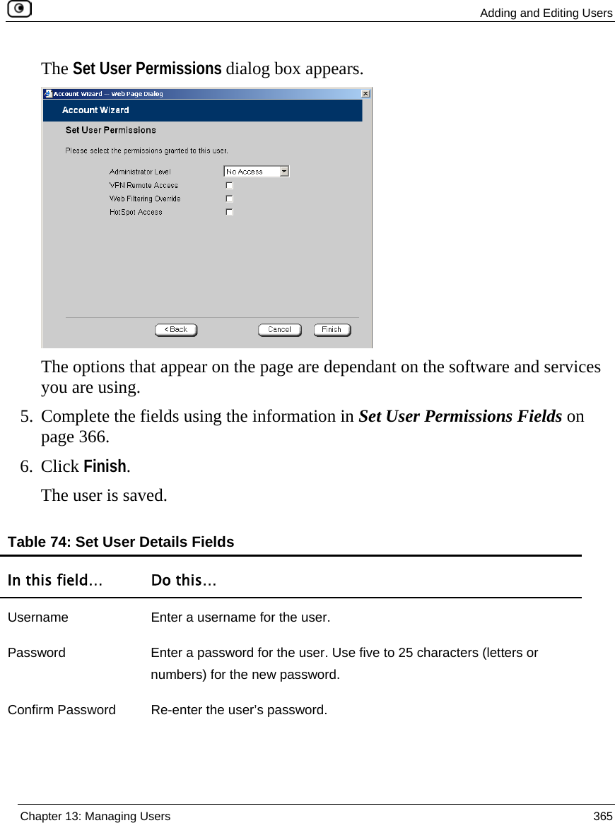  Adding and Editing Users  Chapter 13: Managing Users  365  The Set User Permissions dialog box appears.  The options that appear on the page are dependant on the software and services you are using. 5. Complete the fields using the information in Set User Permissions Fields on page 366.  6. Click Finish. The user is saved.  Table 74: Set User Details Fields In this field…  Do this… Username  Enter a username for the user. Password  Enter a password for the user. Use five to 25 characters (letters or numbers) for the new password.  Confirm Password  Re-enter the user’s password. 