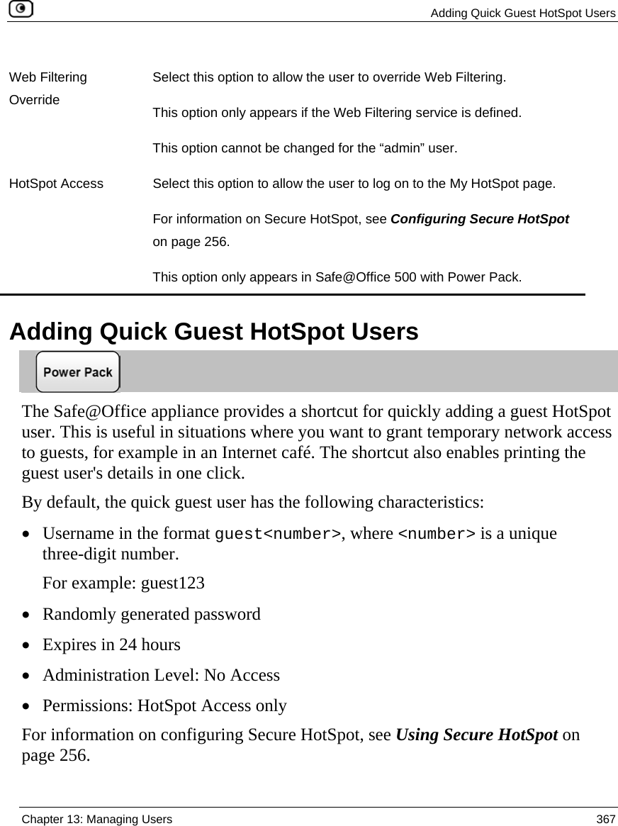  Adding Quick Guest HotSpot Users  Chapter 13: Managing Users  367  Web Filtering Override Select this option to allow the user to override Web Filtering. This option only appears if the Web Filtering service is defined.  This option cannot be changed for the “admin” user. HotSpot Access  Select this option to allow the user to log on to the My HotSpot page.  For information on Secure HotSpot, see Configuring Secure HotSpot on page 256. This option only appears in Safe@Office 500 with Power Pack.   Adding Quick Guest HotSpot Users  The Safe@Office appliance provides a shortcut for quickly adding a guest HotSpot user. This is useful in situations where you want to grant temporary network access to guests, for example in an Internet café. The shortcut also enables printing the guest user&apos;s details in one click.  By default, the quick guest user has the following characteristics: • Username in the format guest&lt;number&gt;, where &lt;number&gt; is a unique three-digit number.  For example: guest123  • Randomly generated password • Expires in 24 hours • Administration Level: No Access • Permissions: HotSpot Access only For information on configuring Secure HotSpot, see Using Secure HotSpot on page 256. 