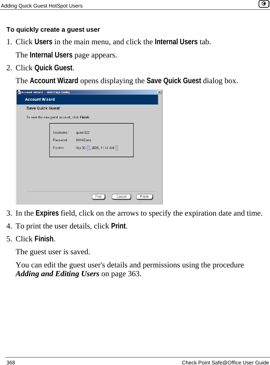 Adding Quick Guest HotSpot Users    368  Check Point Safe@Office User Guide  To quickly create a guest user 1. Click Users in the main menu, and click the Internal Users tab. The Internal Users page appears.  2. Click Quick Guest. The Account Wizard opens displaying the Save Quick Guest dialog box.  3. In the Expires field, click on the arrows to specify the expiration date and time. 4. To print the user details, click Print. 5. Click Finish. The guest user is saved.  You can edit the guest user&apos;s details and permissions using the procedure Adding and Editing Users on page 363.   