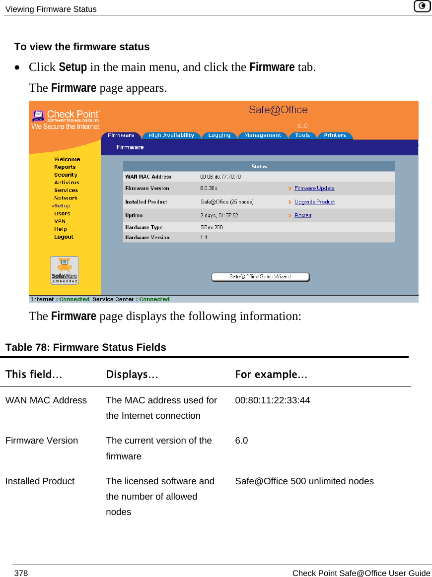 Viewing Firmware Status    378  Check Point Safe@Office User Guide  To view the firmware status • Click Setup in the main menu, and click the Firmware tab. The Firmware page appears.   The Firmware page displays the following information: Table 78: Firmware Status Fields This field…  Displays…  For example… WAN MAC Address  The MAC address used for the Internet connection 00:80:11:22:33:44 Firmware Version  The current version of the firmware 6.0 Installed Product  The licensed software and the number of allowed nodes Safe@Office 500 unlimited nodes 