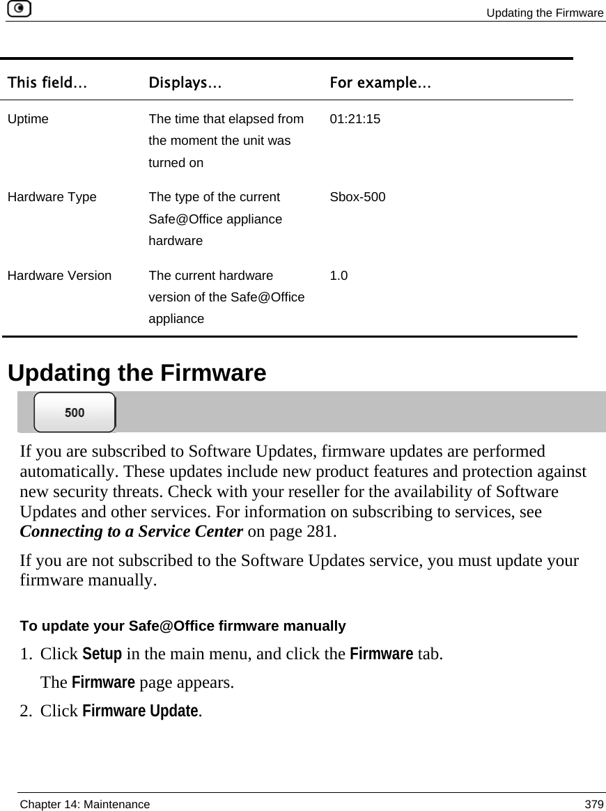  Updating the Firmware  Chapter 14: Maintenance  379  This field…  Displays…  For example… Uptime  The time that elapsed from the moment the unit was turned on 01:21:15 Hardware Type  The type of the current Safe@Office appliance hardware Sbox-500 Hardware Version  The current hardware version of the Safe@Office appliance 1.0   Updating the Firmware  If you are subscribed to Software Updates, firmware updates are performed automatically. These updates include new product features and protection against new security threats. Check with your reseller for the availability of Software Updates and other services. For information on subscribing to services, see Connecting to a Service Center on page 281. If you are not subscribed to the Software Updates service, you must update your firmware manually.   To update your Safe@Office firmware manually 1. Click Setup in the main menu, and click the Firmware tab. The Firmware page appears. 2. Click Firmware Update.  