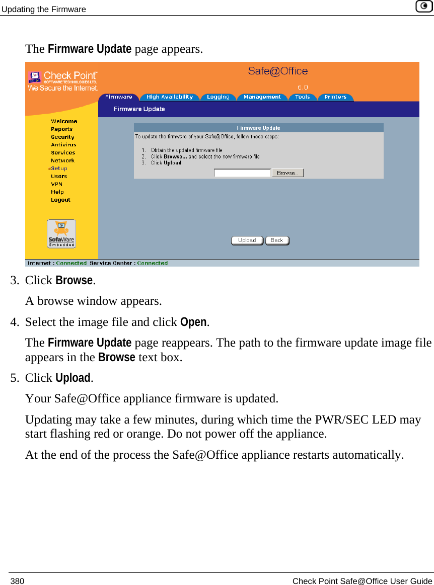 Updating the Firmware    380  Check Point Safe@Office User Guide  The Firmware Update page appears.   3. Click Browse.  A browse window appears. 4. Select the image file and click Open.  The Firmware Update page reappears. The path to the firmware update image file appears in the Browse text box. 5. Click Upload. Your Safe@Office appliance firmware is updated.  Updating may take a few minutes, during which time the PWR/SEC LED may start flashing red or orange. Do not power off the appliance. At the end of the process the Safe@Office appliance restarts automatically. 