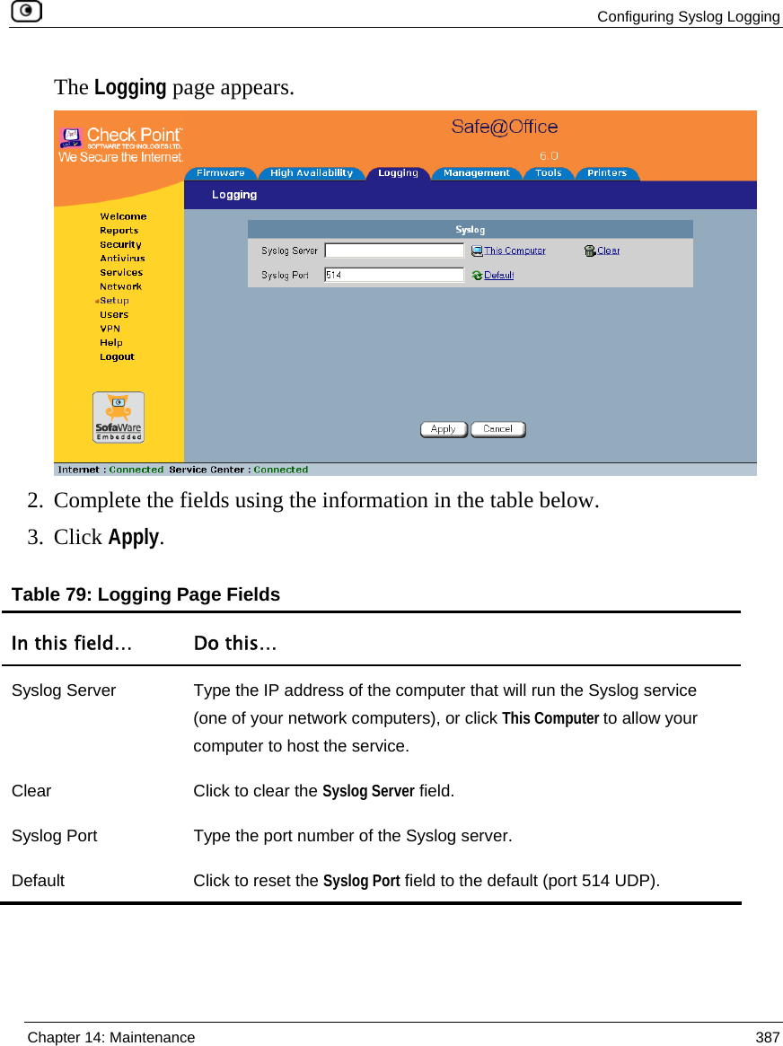  Configuring Syslog Logging  Chapter 14: Maintenance  387  The Logging page appears.  2. Complete the fields using the information in the table below. 3. Click Apply. Table 79: Logging Page Fields In this field…  Do this… Syslog Server  Type the IP address of the computer that will run the Syslog service (one of your network computers), or click This Computer to allow your computer to host the service. Clear  Click to clear the Syslog Server field. Syslog Port  Type the port number of the Syslog server. Default  Click to reset the Syslog Port field to the default (port 514 UDP).   