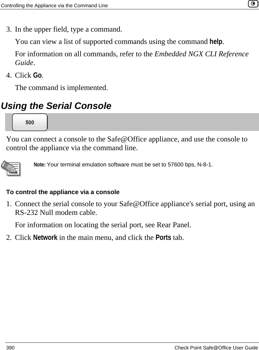 Controlling the Appliance via the Command Line    390  Check Point Safe@Office User Guide  3. In the upper field, type a command. You can view a list of supported commands using the command help. For information on all commands, refer to the Embedded NGX CLI Reference Guide. 4. Click Go. The command is implemented.  Using the Serial Console  You can connect a console to the Safe@Office appliance, and use the console to control the appliance via the command line.    Note: Your terminal emulation software must be set to 57600 bps, N-8-1. To control the appliance via a console 1. Connect the serial console to your Safe@Office appliance&apos;s serial port, using an RS-232 Null modem cable. For information on locating the serial port, see Rear Panel. 2. Click Network in the main menu, and click the Ports tab. 