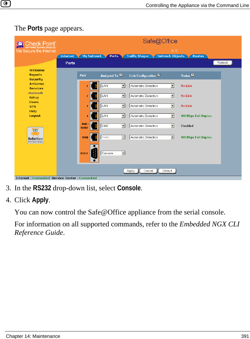   Controlling the Appliance via the Command Line  Chapter 14: Maintenance  391  The Ports page appears.  3. In the RS232 drop-down list, select Console. 4. Click Apply. You can now control the Safe@Office appliance from the serial console. For information on all supported commands, refer to the Embedded NGX CLI Reference Guide. 
