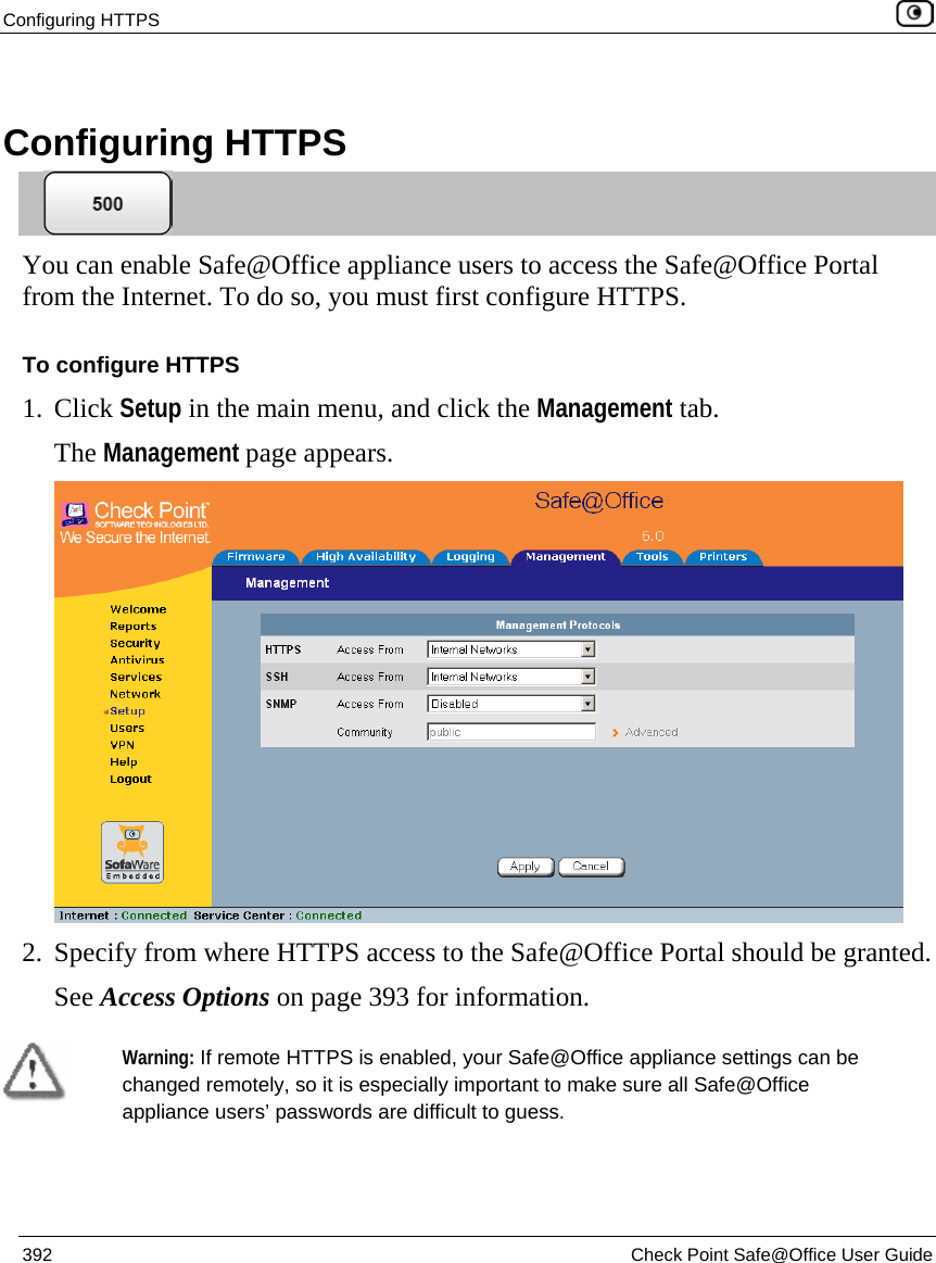 Configuring HTTPS    392  Check Point Safe@Office User Guide   Configuring HTTPS  You can enable Safe@Office appliance users to access the Safe@Office Portal from the Internet. To do so, you must first configure HTTPS. To configure HTTPS 1. Click Setup in the main menu, and click the Management tab. The Management page appears.   2. Specify from where HTTPS access to the Safe@Office Portal should be granted.  See Access Options on page 393 for information.   Warning: If remote HTTPS is enabled, your Safe@Office appliance settings can be changed remotely, so it is especially important to make sure all Safe@Office appliance users’ passwords are difficult to guess. 