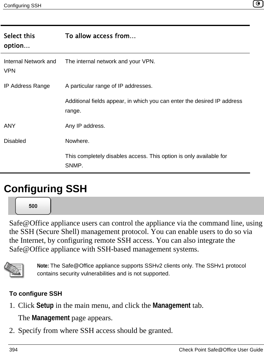 Configuring SSH    394  Check Point Safe@Office User Guide  Select this option… To allow access from… Internal Network and VPN The internal network and your VPN. IP Address Range  A particular range of IP addresses. Additional fields appear, in which you can enter the desired IP address range. ANY  Any IP address. Disabled Nowhere. This completely disables access. This option is only available for SNMP.   Configuring SSH  Safe@Office appliance users can control the appliance via the command line, using the SSH (Secure Shell) management protocol. You can enable users to do so via the Internet, by configuring remote SSH access. You can also integrate the Safe@Office appliance with SSH-based management systems.   Note: The Safe@Office appliance supports SSHv2 clients only. The SSHv1 protocol contains security vulnerabilities and is not supported. To configure SSH 1. Click Setup in the main menu, and click the Management tab. The Management page appears. 2. Specify from where SSH access should be granted.  