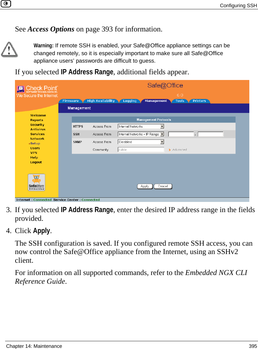  Configuring SSH  Chapter 14: Maintenance  395  See Access Options on page 393 for information.   Warning: If remote SSH is enabled, your Safe@Office appliance settings can be changed remotely, so it is especially important to make sure all Safe@Office appliance users’ passwords are difficult to guess. If you selected IP Address Range, additional fields appear.  3. If you selected IP Address Range, enter the desired IP address range in the fields provided. 4. Click Apply. The SSH configuration is saved. If you configured remote SSH access, you can now control the Safe@Office appliance from the Internet, using an SSHv2 client. For information on all supported commands, refer to the Embedded NGX CLI Reference Guide.  
