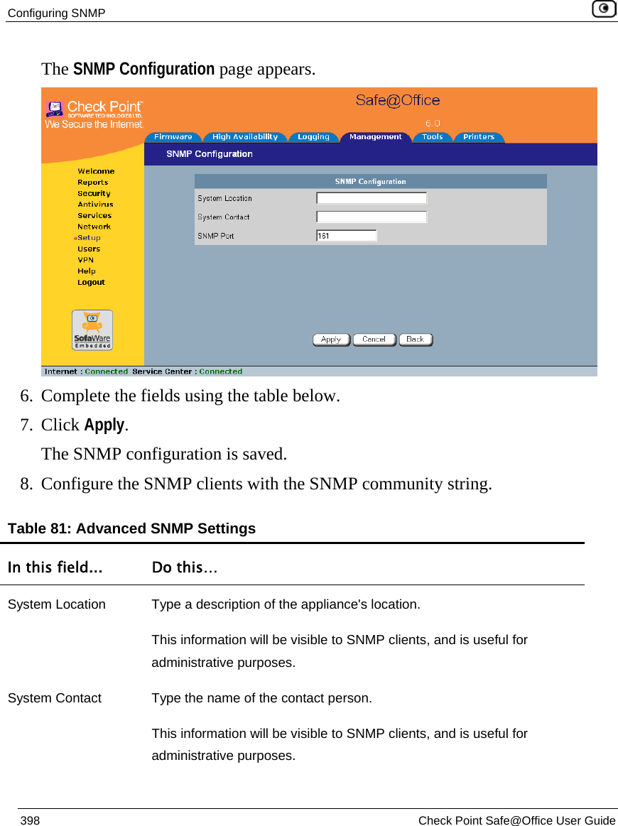 Configuring SNMP    398  Check Point Safe@Office User Guide  The SNMP Configuration page appears.  6. Complete the fields using the table below. 7. Click Apply. The SNMP configuration is saved.  8. Configure the SNMP clients with the SNMP community string. Table 81: Advanced SNMP Settings In this field...  Do this… System Location  Type a description of the appliance&apos;s location.  This information will be visible to SNMP clients, and is useful for administrative purposes. System Contact  Type the name of the contact person.  This information will be visible to SNMP clients, and is useful for administrative purposes. 