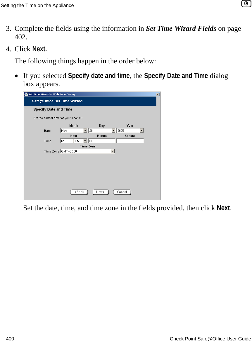 Setting the Time on the Appliance    400  Check Point Safe@Office User Guide  3. Complete the fields using the information in Set Time Wizard Fields on page 402. 4. Click Next. The following things happen in the order below: • If you selected Specify date and time, the Specify Date and Time dialog box appears.  Set the date, time, and time zone in the fields provided, then click Next. 