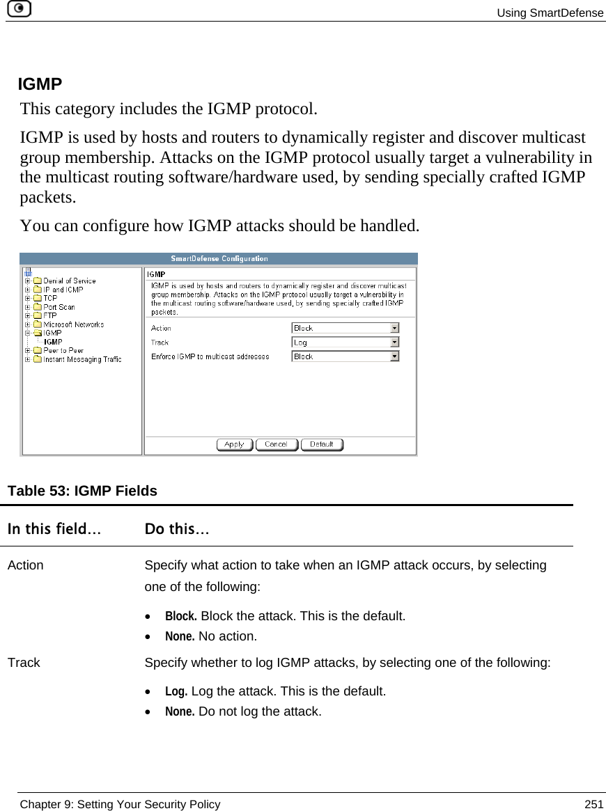  Using SmartDefense  Chapter 9: Setting Your Security Policy  251   IGMP This category includes the IGMP protocol. IGMP is used by hosts and routers to dynamically register and discover multicast group membership. Attacks on the IGMP protocol usually target a vulnerability in the multicast routing software/hardware used, by sending specially crafted IGMP packets. You can configure how IGMP attacks should be handled.  Table 53: IGMP Fields In this field…  Do this… Action  Specify what action to take when an IGMP attack occurs, by selecting one of the following: • Block. Block the attack. This is the default.  • None. No action.  Track  Specify whether to log IGMP attacks, by selecting one of the following: • Log. Log the attack. This is the default.  • None. Do not log the attack.  