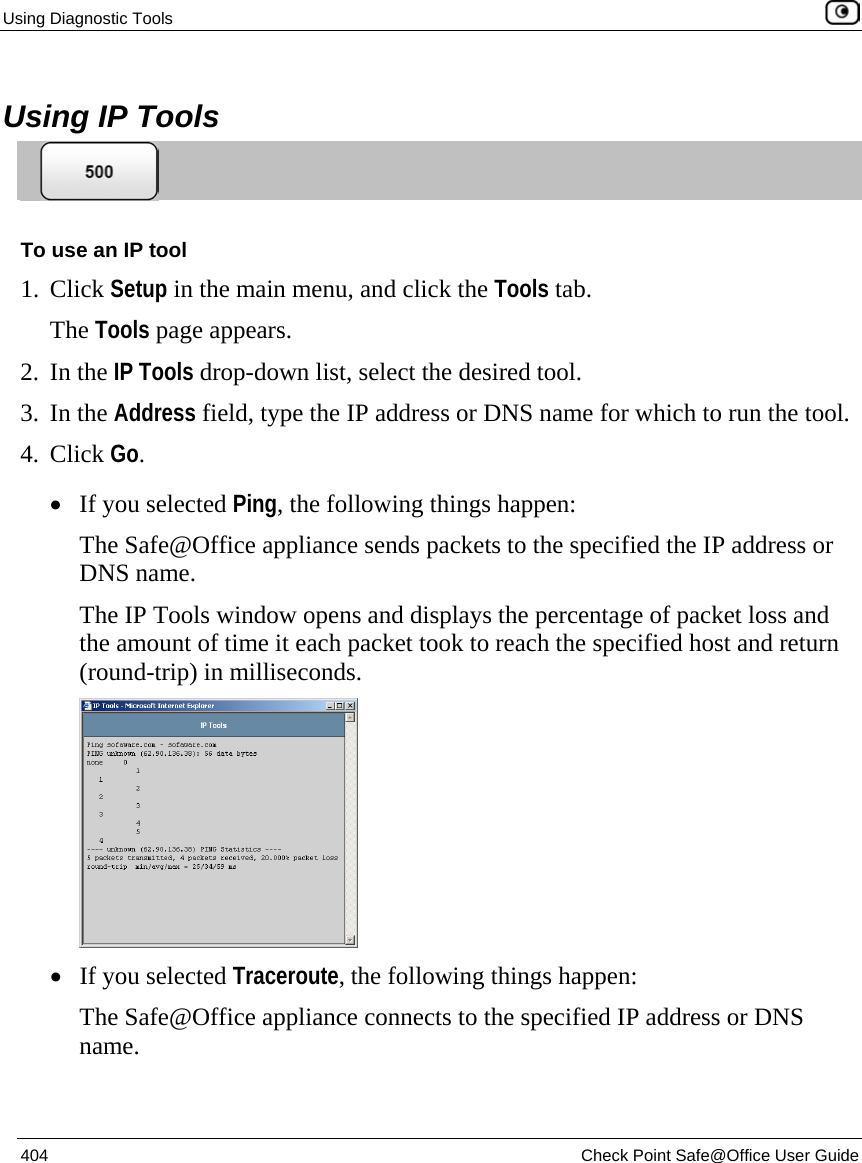 Using Diagnostic Tools    404  Check Point Safe@Office User Guide   Using IP Tools  To use an IP tool 1. Click Setup in the main menu, and click the Tools tab. The Tools page appears. 2. In the IP Tools drop-down list, select the desired tool. 3. In the Address field, type the IP address or DNS name for which to run the tool. 4. Click Go. • If you selected Ping, the following things happen: The Safe@Office appliance sends packets to the specified the IP address or DNS name. The IP Tools window opens and displays the percentage of packet loss and the amount of time it each packet took to reach the specified host and return (round-trip) in milliseconds.  • If you selected Traceroute, the following things happen: The Safe@Office appliance connects to the specified IP address or DNS name. 