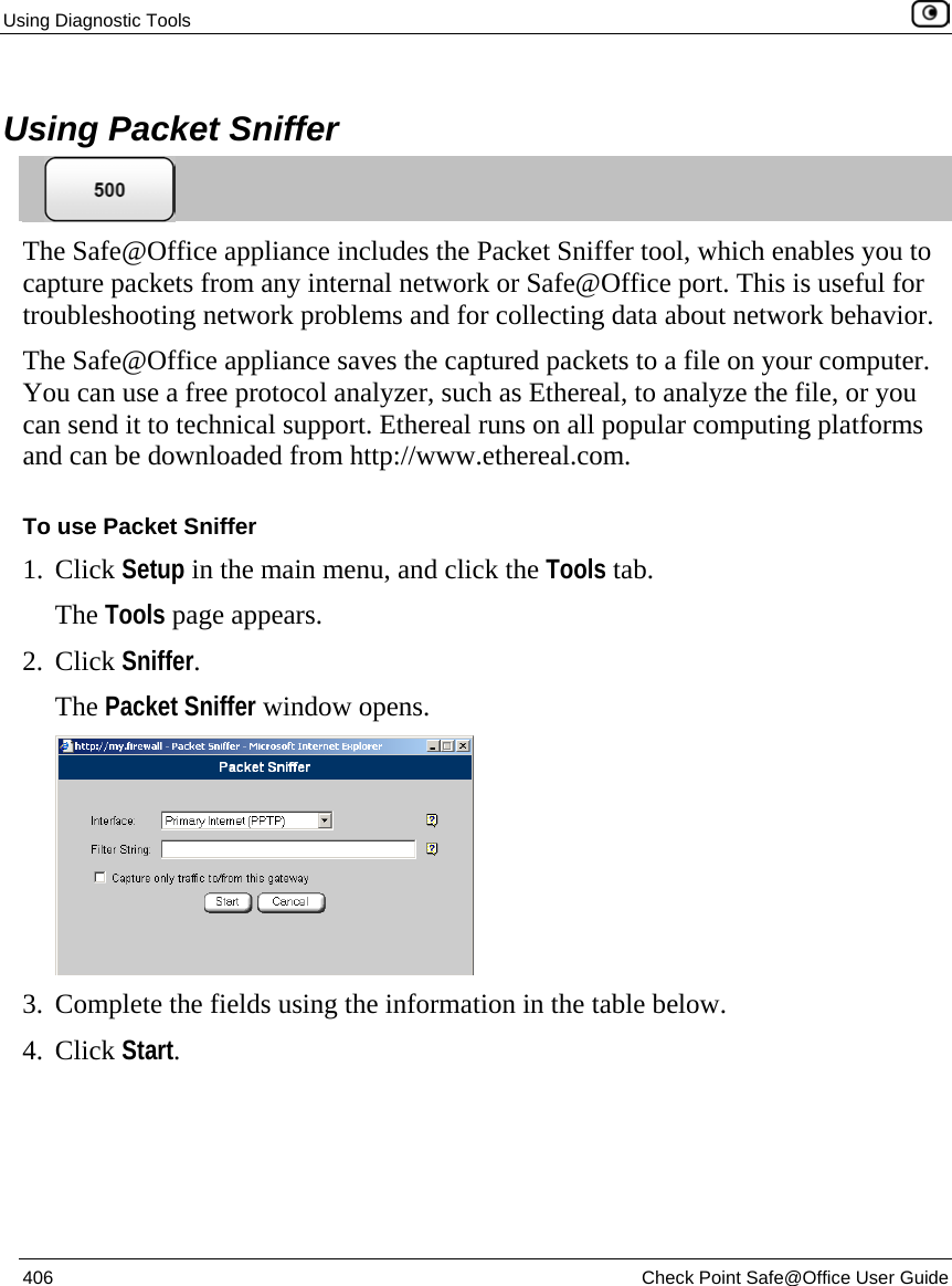Using Diagnostic Tools    406  Check Point Safe@Office User Guide   Using Packet Sniffer  The Safe@Office appliance includes the Packet Sniffer tool, which enables you to capture packets from any internal network or Safe@Office port. This is useful for troubleshooting network problems and for collecting data about network behavior. The Safe@Office appliance saves the captured packets to a file on your computer. You can use a free protocol analyzer, such as Ethereal, to analyze the file, or you can send it to technical support. Ethereal runs on all popular computing platforms and can be downloaded from http://www.ethereal.com. To use Packet Sniffer 1. Click Setup in the main menu, and click the Tools tab. The Tools page appears. 2. Click Sniffer. The Packet Sniffer window opens.  3. Complete the fields using the information in the table below. 4. Click Start. 