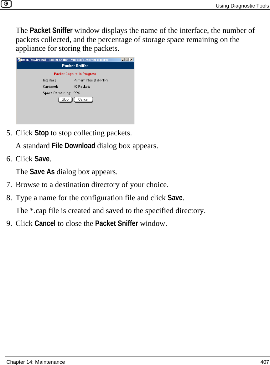  Using Diagnostic Tools  Chapter 14: Maintenance  407  The Packet Sniffer window displays the name of the interface, the number of packets collected, and the percentage of storage space remaining on the appliance for storing the packets.  5. Click Stop to stop collecting packets. A standard File Download dialog box appears. 6. Click Save. The Save As dialog box appears. 7. Browse to a destination directory of your choice. 8. Type a name for the configuration file and click Save. The *.cap file is created and saved to the specified directory. 9. Click Cancel to close the Packet Sniffer window. 