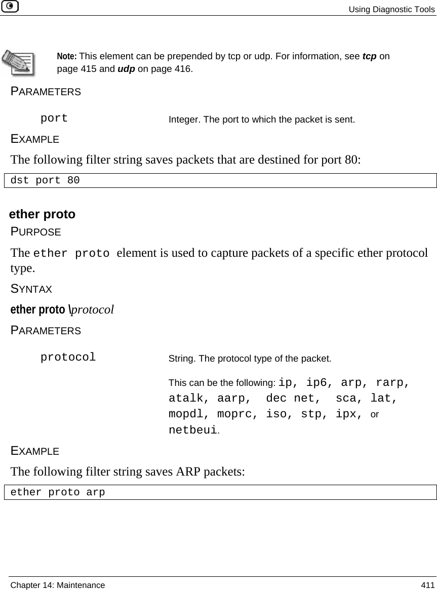  Using Diagnostic Tools  Chapter 14: Maintenance  411    Note: This element can be prepended by tcp or udp. For information, see tcp on page 415 and udp on page 416. PARAMETERS  port Integer. The port to which the packet is sent. EXAMPLE The following filter string saves packets that are destined for port 80: dst port 80  ether proto PURPOSE The ether proto element is used to capture packets of a specific ether protocol type.      SYNTAX ether proto \protocol PARAMETERS  protocol String. The protocol type of the packet.  This can be the following: ip, ip6, arp, rarp, atalk, aarp,  dec net,  sca, lat, mopdl, moprc, iso, stp, ipx, or netbeui. EXAMPLE The following filter string saves ARP packets: ether proto arp  
