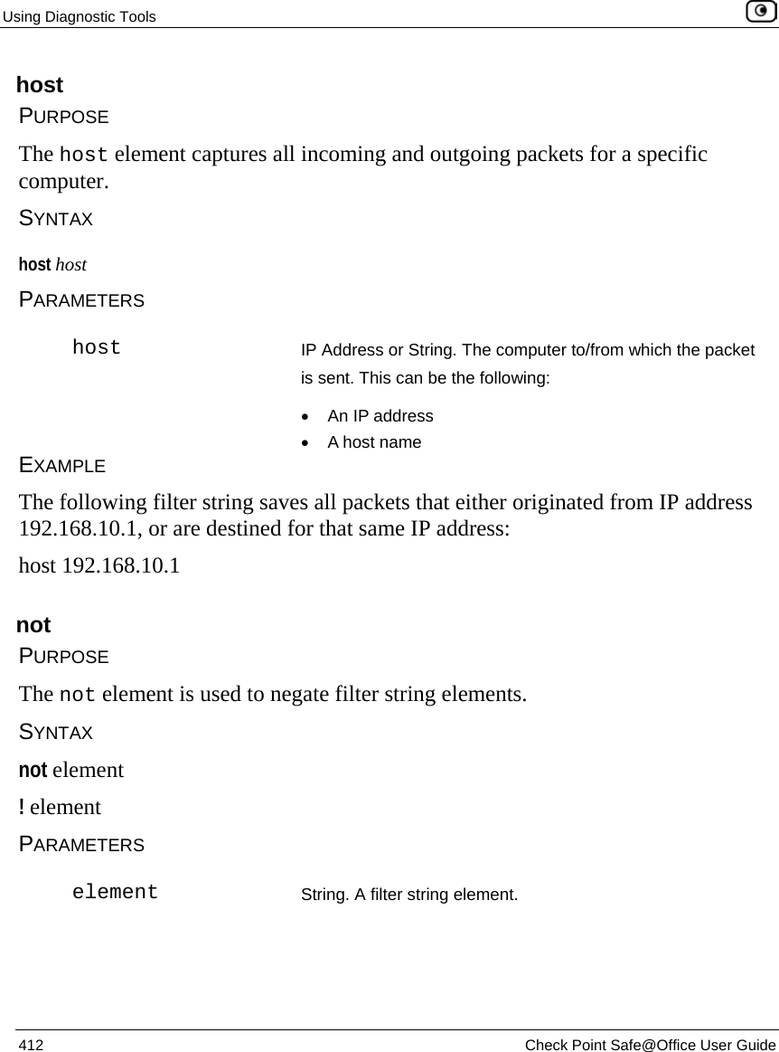 Using Diagnostic Tools    412  Check Point Safe@Office User Guide  host PURPOSE The host element captures all incoming and outgoing packets for a specific computer. SYNTAX host host PARAMETERS  host IP Address or String. The computer to/from which the packet is sent. This can be the following: •  An IP address •  A host name EXAMPLE The following filter string saves all packets that either originated from IP address 192.168.10.1, or are destined for that same IP address: host 192.168.10.1  not PURPOSE The not element is used to negate filter string elements.  SYNTAX not element ! element PARAMETERS  element String. A filter string element.  