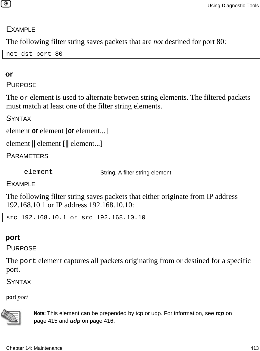  Using Diagnostic Tools  Chapter 14: Maintenance  413  EXAMPLE The following filter string saves packets that are not destined for port 80: not dst port 80  or PURPOSE The or element is used to alternate between string elements. The filtered packets must match at least one of the filter string elements. SYNTAX element or element [or element...] element || element [|| element...] PARAMETERS  element String. A filter string element. EXAMPLE The following filter string saves packets that either originate from IP address 192.168.10.1 or IP address 192.168.10.10: src 192.168.10.1 or src 192.168.10.10  port PURPOSE The port element captures all packets originating from or destined for a specific port. SYNTAX port port   Note: This element can be prepended by tcp or udp. For information, see tcp on page 415 and udp on page 416. 