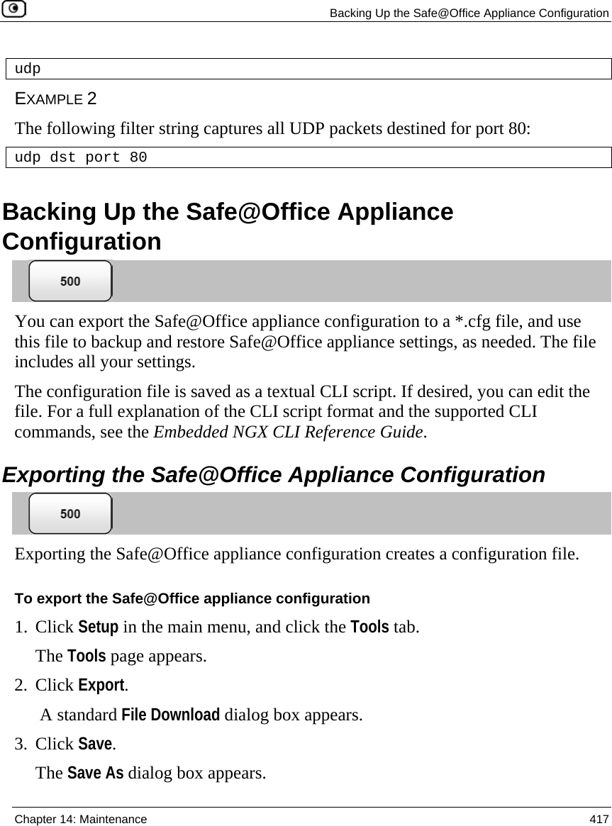   Backing Up the Safe@Office Appliance Configuration  Chapter 14: Maintenance  417  udp EXAMPLE 2 The following filter string captures all UDP packets destined for port 80: udp dst port 80  Backing Up the Safe@Office Appliance Configuration  You can export the Safe@Office appliance configuration to a *.cfg file, and use this file to backup and restore Safe@Office appliance settings, as needed. The file includes all your settings. The configuration file is saved as a textual CLI script. If desired, you can edit the file. For a full explanation of the CLI script format and the supported CLI commands, see the Embedded NGX CLI Reference Guide.  Exporting the Safe@Office Appliance Configuration  Exporting the Safe@Office appliance configuration creates a configuration file. To export the Safe@Office appliance configuration 1. Click Setup in the main menu, and click the Tools tab. The Tools page appears. 2. Click Export.  A standard File Download dialog box appears. 3. Click Save. The Save As dialog box appears. 