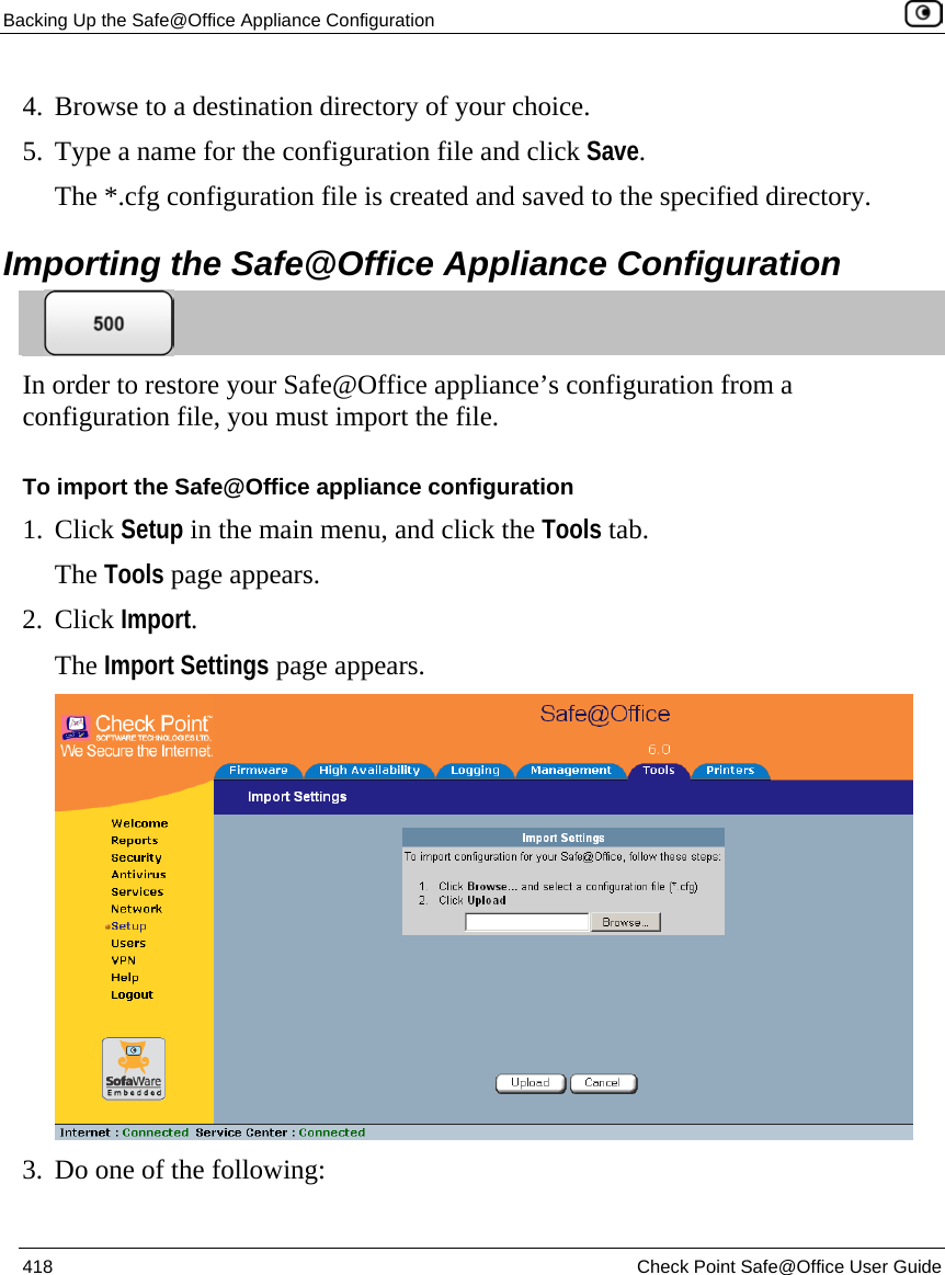 Backing Up the Safe@Office Appliance Configuration    418  Check Point Safe@Office User Guide  4. Browse to a destination directory of your choice. 5. Type a name for the configuration file and click Save. The *.cfg configuration file is created and saved to the specified directory.  Importing the Safe@Office Appliance Configuration  In order to restore your Safe@Office appliance’s configuration from a configuration file, you must import the file. To import the Safe@Office appliance configuration 1. Click Setup in the main menu, and click the Tools tab. The Tools page appears. 2. Click Import. The Import Settings page appears.  3. Do one of the following: 