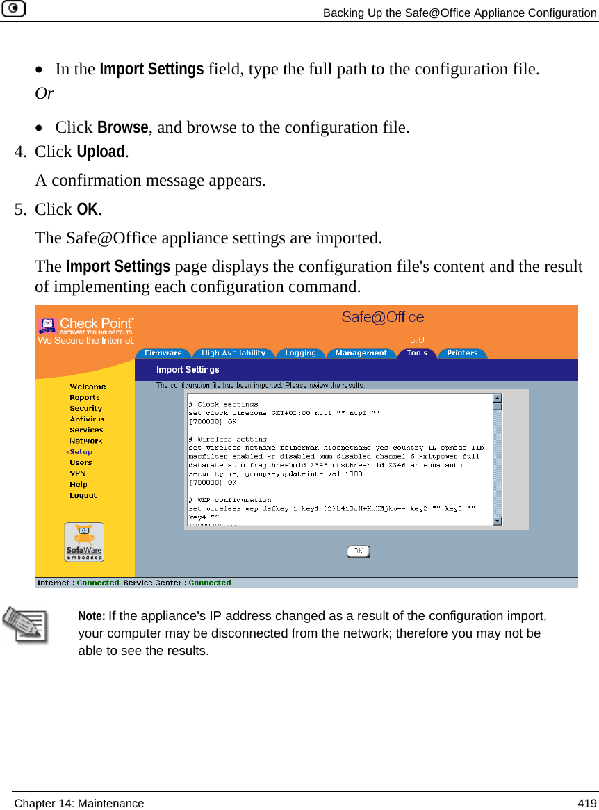   Backing Up the Safe@Office Appliance Configuration  Chapter 14: Maintenance  419  • In the Import Settings field, type the full path to the configuration file. Or • Click Browse, and browse to the configuration file. 4. Click Upload. A confirmation message appears. 5. Click OK. The Safe@Office appliance settings are imported. The Import Settings page displays the configuration file&apos;s content and the result of implementing each configuration command.    Note: If the appliance&apos;s IP address changed as a result of the configuration import, your computer may be disconnected from the network; therefore you may not be able to see the results.   