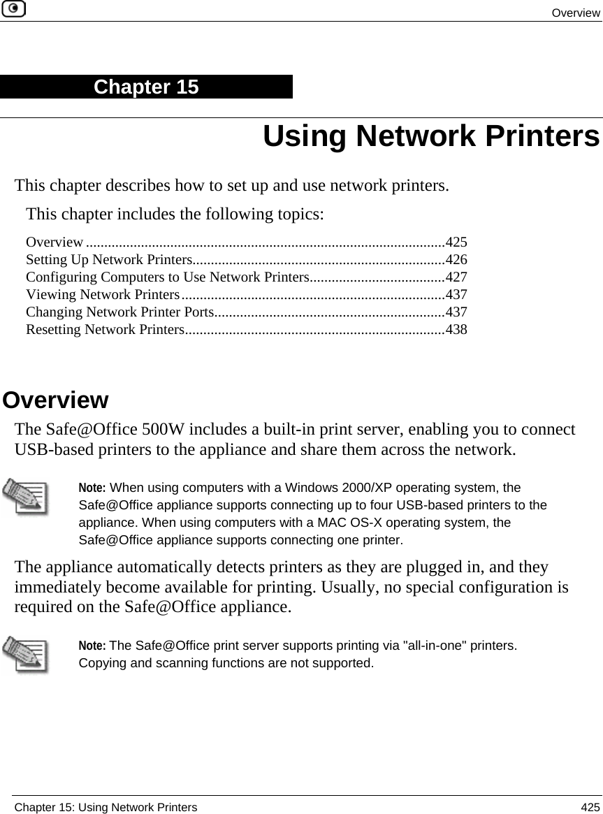  Overview  Chapter 15: Using Network Printers  425  Chapter 15 This chapter describes how to set up and use network printers. This chapter includes the following topics: Overview ..................................................................................................425 Setting Up Network Printers.....................................................................426 Configuring Computers to Use Network Printers.....................................427 Viewing Network Printers........................................................................437 Changing Network Printer Ports...............................................................437 Resetting Network Printers.......................................................................438   Overview The Safe@Office 500W includes a built-in print server, enabling you to connect USB-based printers to the appliance and share them across the network.    Note: When using computers with a Windows 2000/XP operating system, the Safe@Office appliance supports connecting up to four USB-based printers to the appliance. When using computers with a MAC OS-X operating system, the Safe@Office appliance supports connecting one printer. The appliance automatically detects printers as they are plugged in, and they immediately become available for printing. Usually, no special configuration is required on the Safe@Office appliance.   Note: The Safe@Office print server supports printing via &quot;all-in-one&quot; printers. Copying and scanning functions are not supported.   Using Network Printers 