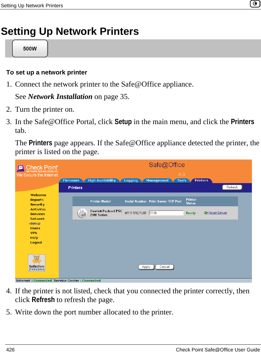 Setting Up Network Printers    426  Check Point Safe@Office User Guide  Setting Up Network Printers  To set up a network printer 1. Connect the network printer to the Safe@Office appliance. See Network Installation on page 35. 2. Turn the printer on. 3. In the Safe@Office Portal, click Setup in the main menu, and click the Printers tab. The Printers page appears. If the Safe@Office appliance detected the printer, the printer is listed on the page.  4. If the printer is not listed, check that you connected the printer correctly, then click Refresh to refresh the page. 5. Write down the port number allocated to the printer. 