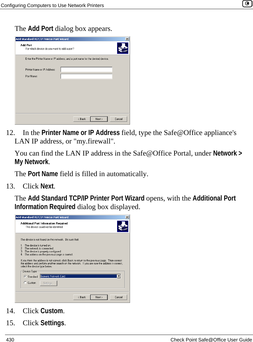 Configuring Computers to Use Network Printers    430  Check Point Safe@Office User Guide  The Add Port dialog box appears.  12. In the Printer Name or IP Address field, type the Safe@Office appliance&apos;s LAN IP address, or &quot;my.firewall&quot;.  You can find the LAN IP address in the Safe@Office Portal, under Network &gt; My Network.  The Port Name field is filled in automatically. 13. Click Next. The Add Standard TCP/IP Printer Port Wizard opens, with the Additional Port Information Required dialog box displayed.  14. Click Custom. 15. Click Settings. 