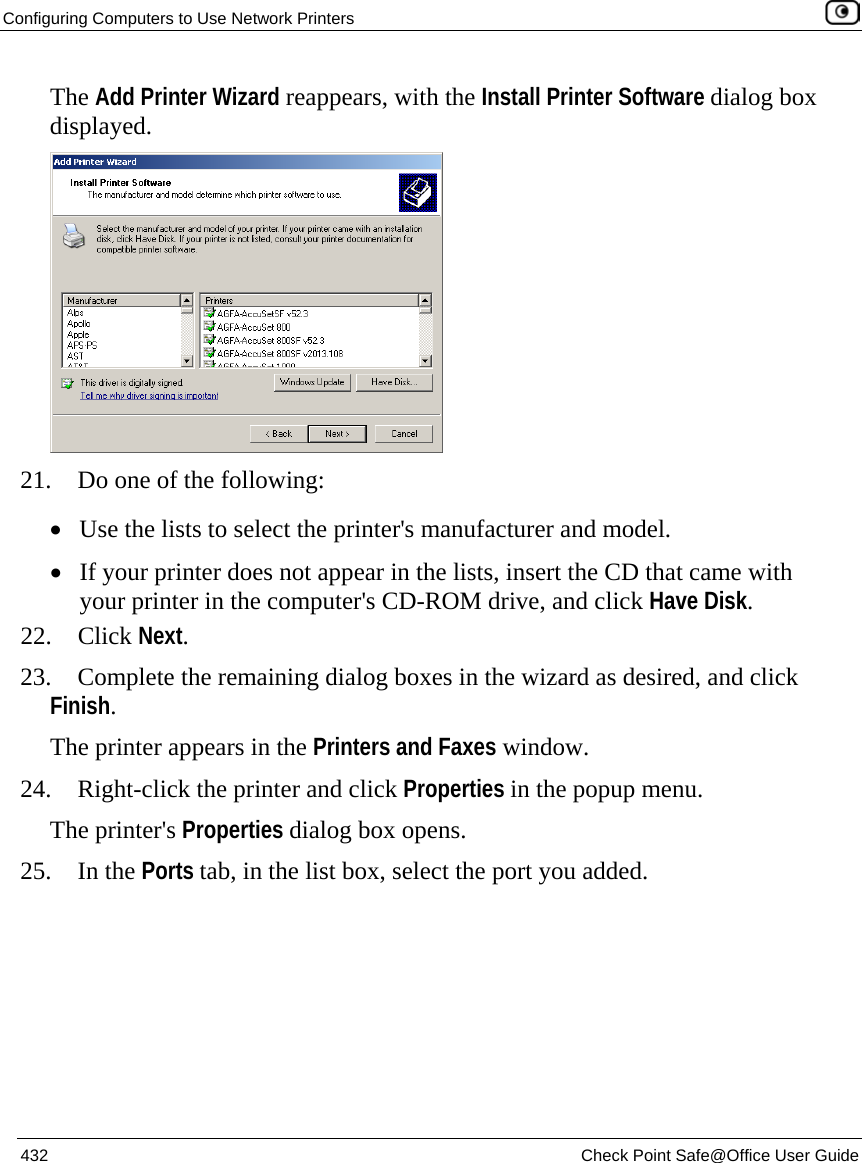 Configuring Computers to Use Network Printers    432  Check Point Safe@Office User Guide  The Add Printer Wizard reappears, with the Install Printer Software dialog box displayed.  21. Do one of the following: • Use the lists to select the printer&apos;s manufacturer and model. • If your printer does not appear in the lists, insert the CD that came with your printer in the computer&apos;s CD-ROM drive, and click Have Disk. 22. Click Next. 23. Complete the remaining dialog boxes in the wizard as desired, and click Finish. The printer appears in the Printers and Faxes window. 24. Right-click the printer and click Properties in the popup menu. The printer&apos;s Properties dialog box opens. 25. In the Ports tab, in the list box, select the port you added. 