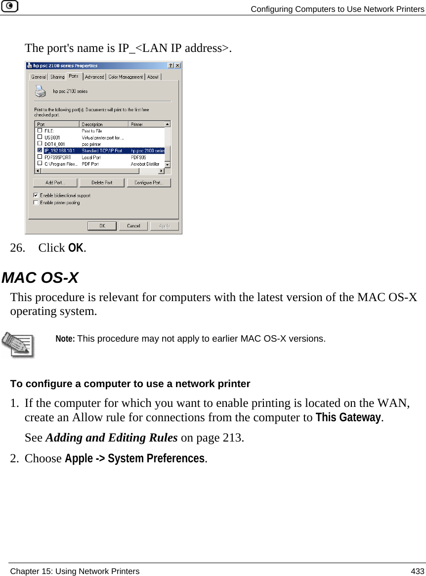   Configuring Computers to Use Network Printers  Chapter 15: Using Network Printers  433  The port&apos;s name is IP_&lt;LAN IP address&gt;.   26. Click OK.  MAC OS-X This procedure is relevant for computers with the latest version of the MAC OS-X operating system.    Note: This procedure may not apply to earlier MAC OS-X versions. To configure a computer to use a network printer 1. If the computer for which you want to enable printing is located on the WAN, create an Allow rule for connections from the computer to This Gateway.  See Adding and Editing Rules on page 213. 2. Choose Apple -&gt; System Preferences. 