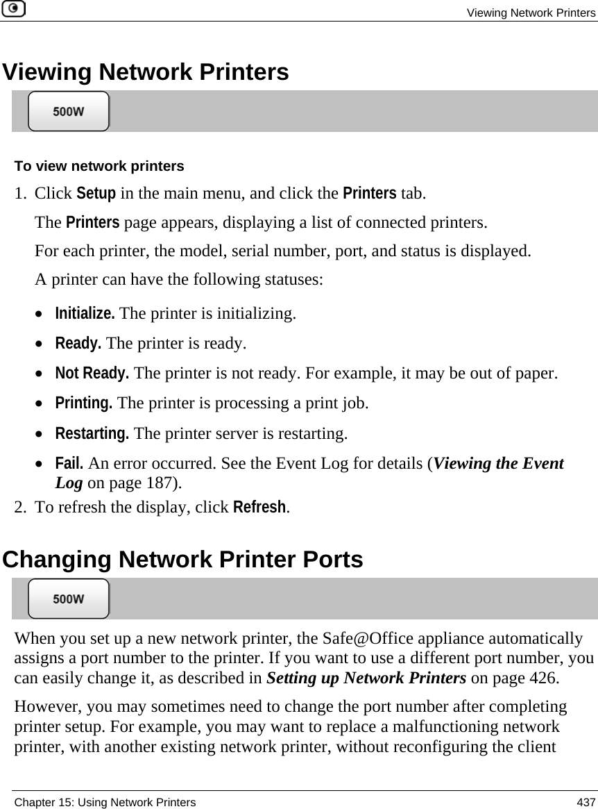  Viewing Network Printers  Chapter 15: Using Network Printers  437  Viewing Network Printers  To view network printers 1. Click Setup in the main menu, and click the Printers tab. The Printers page appears, displaying a list of connected printers. For each printer, the model, serial number, port, and status is displayed.   A printer can have the following statuses: • Initialize. The printer is initializing. • Ready. The printer is ready. • Not Ready. The printer is not ready. For example, it may be out of paper. • Printing. The printer is processing a print job. • Restarting. The printer server is restarting. • Fail. An error occurred. See the Event Log for details (Viewing the Event Log on page 187). 2. To refresh the display, click Refresh.  Changing Network Printer Ports  When you set up a new network printer, the Safe@Office appliance automatically assigns a port number to the printer. If you want to use a different port number, you can easily change it, as described in Setting up Network Printers on page 426.  However, you may sometimes need to change the port number after completing printer setup. For example, you may want to replace a malfunctioning network printer, with another existing network printer, without reconfiguring the client 