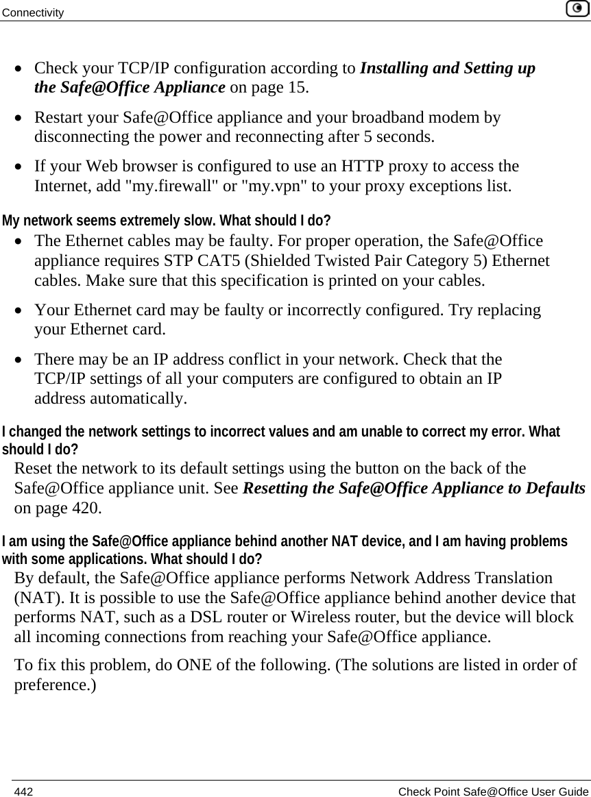 Connectivity    442  Check Point Safe@Office User Guide  • Check your TCP/IP configuration according to Installing and Setting up the Safe@Office Appliance on page 15. • Restart your Safe@Office appliance and your broadband modem by disconnecting the power and reconnecting after 5 seconds. • If your Web browser is configured to use an HTTP proxy to access the Internet, add &quot;my.firewall&quot; or &quot;my.vpn&quot; to your proxy exceptions list.  My network seems extremely slow. What should I do? • The Ethernet cables may be faulty. For proper operation, the Safe@Office appliance requires STP CAT5 (Shielded Twisted Pair Category 5) Ethernet cables. Make sure that this specification is printed on your cables. • Your Ethernet card may be faulty or incorrectly configured. Try replacing your Ethernet card. • There may be an IP address conflict in your network. Check that the TCP/IP settings of all your computers are configured to obtain an IP address automatically. I changed the network settings to incorrect values and am unable to correct my error. What should I do? Reset the network to its default settings using the button on the back of the Safe@Office appliance unit. See Resetting the Safe@Office Appliance to Defaults on page 420.  I am using the Safe@Office appliance behind another NAT device, and I am having problems with some applications. What should I do? By default, the Safe@Office appliance performs Network Address Translation (NAT). It is possible to use the Safe@Office appliance behind another device that performs NAT, such as a DSL router or Wireless router, but the device will block all incoming connections from reaching your Safe@Office appliance.   To fix this problem, do ONE of the following. (The solutions are listed in order of preference.)  
