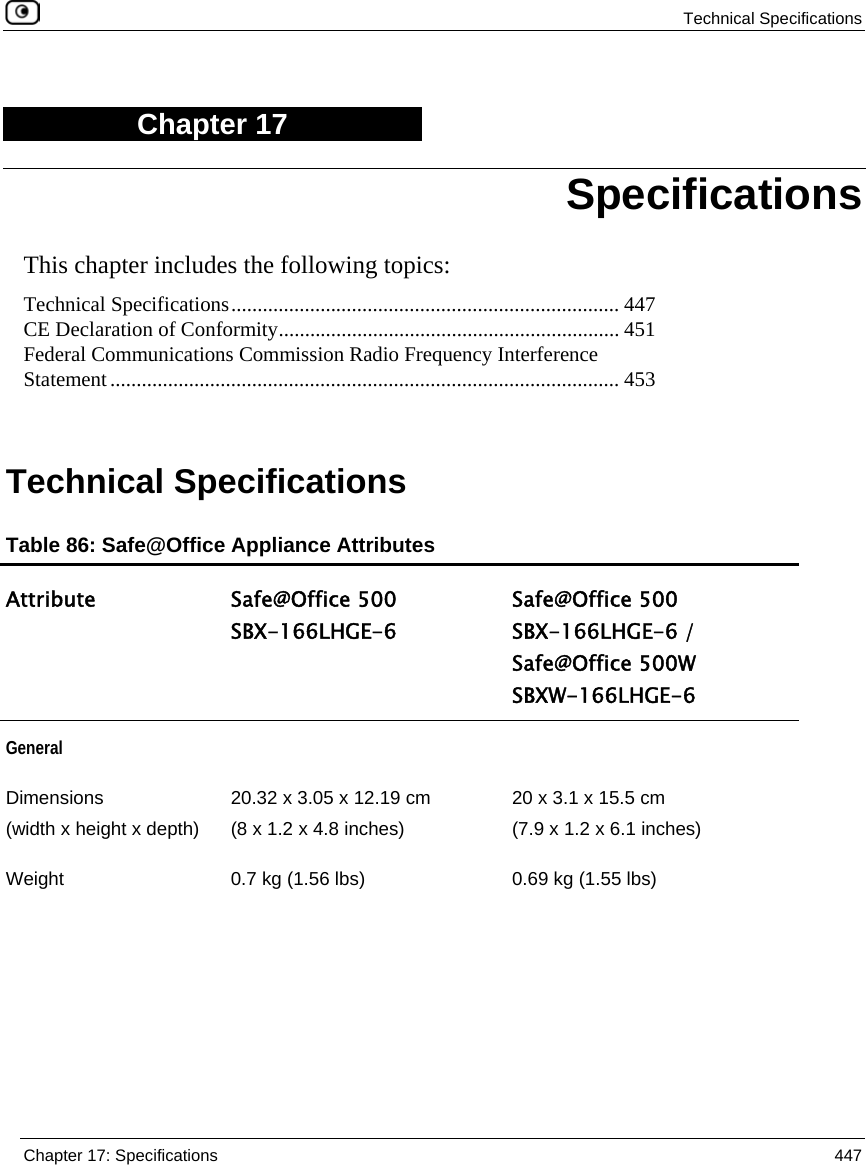  Technical Specifications  Chapter 17: Specifications  447  Chapter 17 This chapter includes the following topics: Technical Specifications.......................................................................... 447 CE Declaration of Conformity................................................................. 451 Federal Communications Commission Radio Frequency Interference Statement................................................................................................. 453   Technical Specifications Table 86: Safe@Office Appliance Attributes Attribute Safe@Office 500  SBX-166LHGE-6 Safe@Office 500  SBX-166LHGE-6 /  Safe@Office 500W  SBXW-166LHGE-6 General   Dimensions  (width x height x depth)  20.32 x 3.05 x 12.19 cm  (8 x 1.2 x 4.8 inches) 20 x 3.1 x 15.5 cm (7.9 x 1.2 x 6.1 inches) Weight   0.7 kg (1.56 lbs)  0.69 kg (1.55 lbs) Specifications 