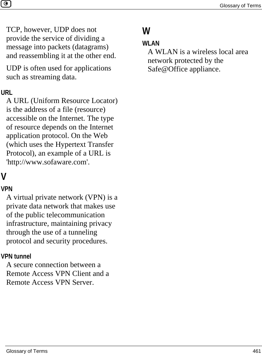 Glossary of Terms  Glossary of Terms  461  TCP, however, UDP does not provide the service of dividing a message into packets (datagrams) and reassembling it at the other end. UDP is often used for applications such as streaming data.  URL A URL (Uniform Resource Locator) is the address of a file (resource) accessible on the Internet. The type of resource depends on the Internet application protocol. On the Web (which uses the Hypertext Transfer Protocol), an example of a URL is &apos;http://www.sofaware.com&apos;.  V VPN A virtual private network (VPN) is a private data network that makes use of the public telecommunication infrastructure, maintaining privacy through the use of a tunneling protocol and security procedures.  VPN tunnel A secure connection between a Remote Access VPN Client and a Remote Access VPN Server.  W WLAN A WLAN is a wireless local area network protected by the Safe@Office appliance.  