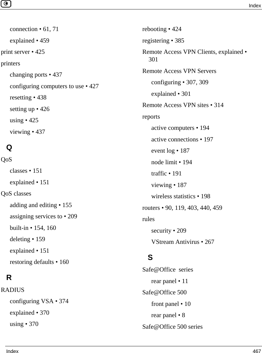  Index  Index  467  connection • 61, 71 explained • 459 print server • 425 printers changing ports • 437 configuring computers to use • 427 resetting • 438 setting up • 426 using • 425 viewing • 437 Q QoS classes • 151 explained • 151 QoS classes adding and editing • 155 assigning services to • 209 built-in • 154, 160 deleting • 159 explained • 151 restoring defaults • 160 R RADIUS configuring VSA • 374 explained • 370 using • 370 rebooting • 424 registering • 385 Remote Access VPN Clients, explained • 301 Remote Access VPN Servers configuring • 307, 309 explained • 301 Remote Access VPN sites • 314 reports active computers • 194 active connections • 197 event log • 187 node limit • 194 traffic • 191 viewing • 187 wireless statistics • 198 routers • 90, 119, 403, 440, 459 rules security • 209 VStream Antivirus • 267 S Safe@Office  series rear panel • 11 Safe@Office 500 front panel • 10 rear panel • 8 Safe@Office 500 series 