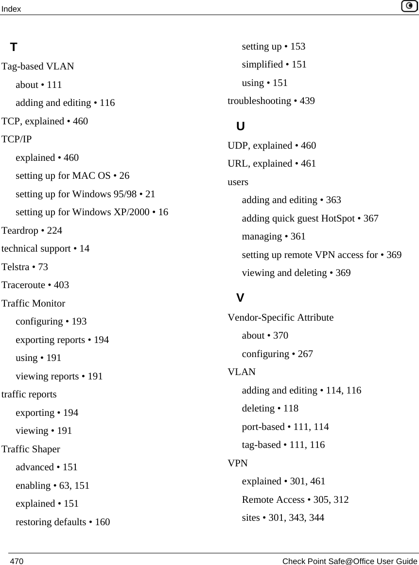 Index    470  Check Point Safe@Office User Guide  T Tag-based VLAN about • 111 adding and editing • 116 TCP, explained • 460 TCP/IP explained • 460 setting up for MAC OS • 26 setting up for Windows 95/98 • 21 setting up for Windows XP/2000 • 16 Teardrop • 224 technical support • 14 Telstra • 73 Traceroute • 403 Traffic Monitor configuring • 193 exporting reports • 194 using • 191 viewing reports • 191 traffic reports exporting • 194 viewing • 191 Traffic Shaper advanced • 151 enabling • 63, 151 explained • 151 restoring defaults • 160 setting up • 153 simplified • 151 using • 151 troubleshooting • 439 U UDP, explained • 460 URL, explained • 461 users adding and editing • 363 adding quick guest HotSpot • 367 managing • 361 setting up remote VPN access for • 369 viewing and deleting • 369 V Vendor-Specific Attribute about • 370 configuring • 267 VLAN adding and editing • 114, 116 deleting • 118 port-based • 111, 114 tag-based • 111, 116 VPN explained • 301, 461 Remote Access • 305, 312 sites • 301, 343, 344 