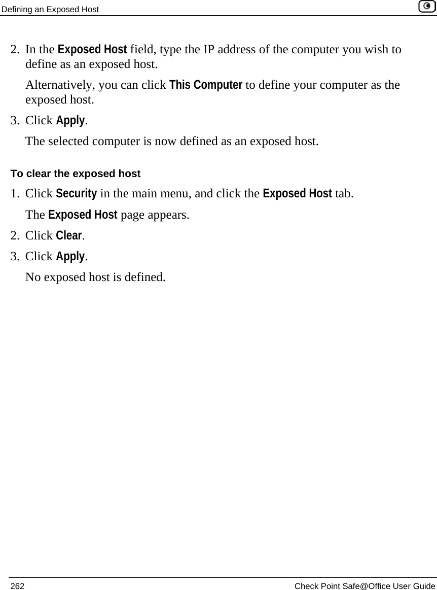 Defining an Exposed Host    262  Check Point Safe@Office User Guide  2. In the Exposed Host field, type the IP address of the computer you wish to define as an exposed host.  Alternatively, you can click This Computer to define your computer as the exposed host. 3. Click Apply.  The selected computer is now defined as an exposed host. To clear the exposed host 1. Click Security in the main menu, and click the Exposed Host tab. The Exposed Host page appears. 2. Click Clear. 3. Click Apply.  No exposed host is defined.  