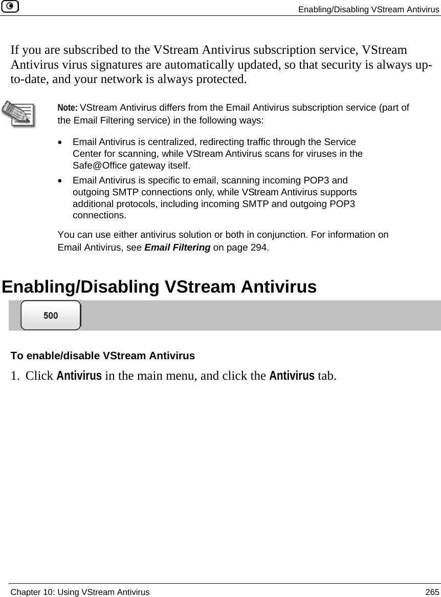  Enabling/Disabling VStream Antivirus  Chapter 10: Using VStream Antivirus  265  If you are subscribed to the VStream Antivirus subscription service, VStream Antivirus virus signatures are automatically updated, so that security is always up-to-date, and your network is always protected.   Note: VStream Antivirus differs from the Email Antivirus subscription service (part of the Email Filtering service) in the following ways:  •  Email Antivirus is centralized, redirecting traffic through the Service Center for scanning, while VStream Antivirus scans for viruses in the Safe@Office gateway itself.  •  Email Antivirus is specific to email, scanning incoming POP3 and outgoing SMTP connections only, while VStream Antivirus supports additional protocols, including incoming SMTP and outgoing POP3 connections. You can use either antivirus solution or both in conjunction. For information on Email Antivirus, see Email Filtering on page 294.    Enabling/Disabling VStream Antivirus  To enable/disable VStream Antivirus 1. Click Antivirus in the main menu, and click the Antivirus tab. 